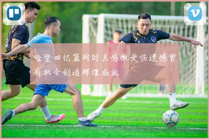 哈登回忆篮网时光感慨受伤遗憾曾有机会创造辉煌成就