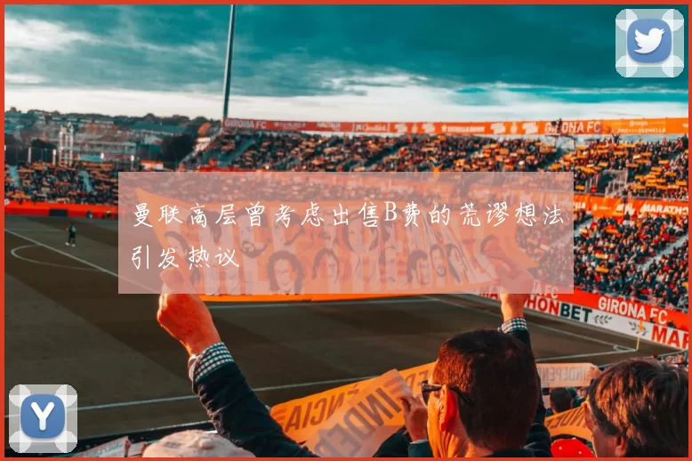 曼联高层曾考虑出售B费的荒谬想法引发热议
