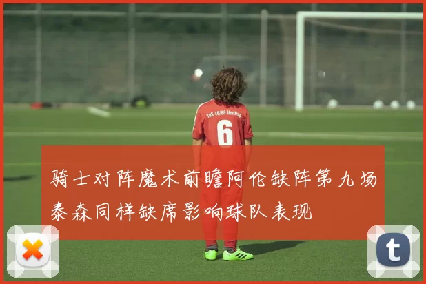 骑士对阵魔术前瞻阿伦缺阵第九场泰森同样缺席影响球队表现