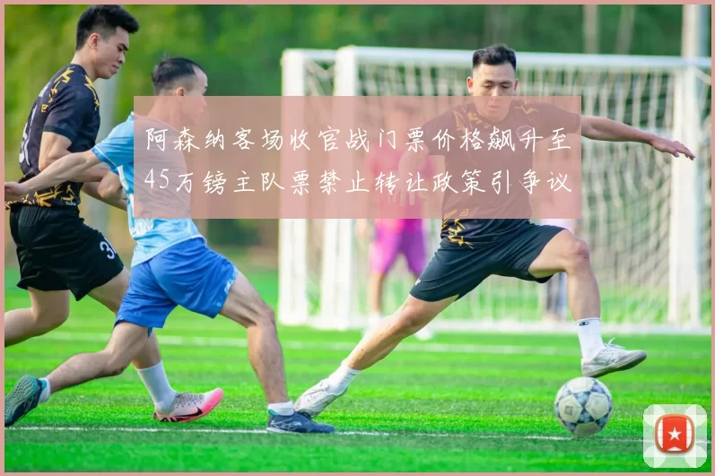 阿森纳客场收官战门票价格飙升至45万镑主队票禁止转让政策引争议