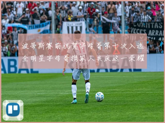 波蒂斯赛前祝贺字母哥第十次入选全明星字母哥携家人共庆这一荣耀时刻