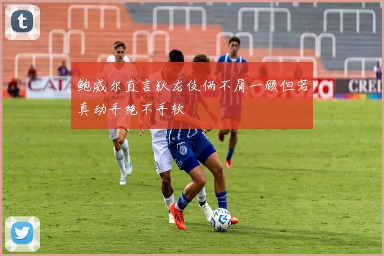 鲍威尔直言狄龙伎俩不屑一顾但若真动手绝不手软