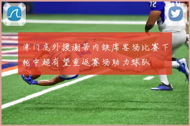 津门虎外援谢蒂内缺席客场比赛下轮中超有望重返赛场助力球队
