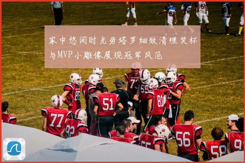 家中悠闲时光劳塔罗细致清理奖杯与MVP小雕像展现冠军风范