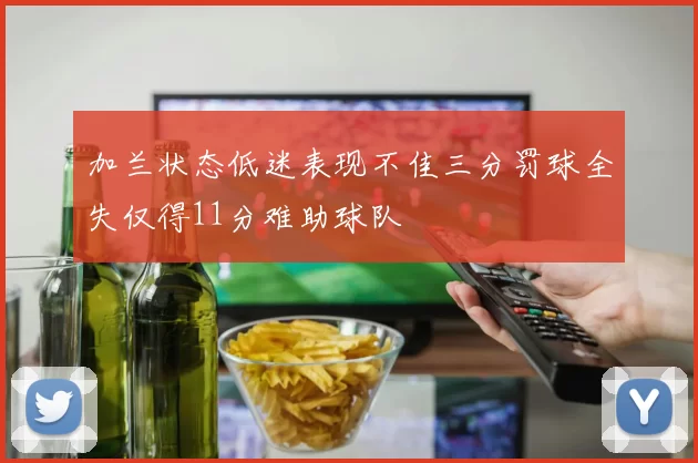 加兰状态低迷表现不佳三分罚球全失仅得11分难助球队