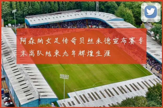阿森纳女足传奇贝丝米德宣布赛季末离队结束九年辉煌生涯