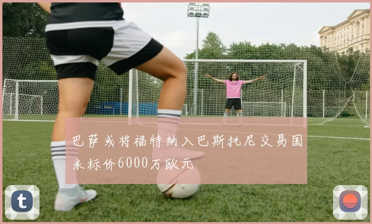 巴萨或将福特纳入巴斯托尼交易国米标价6000万欧元