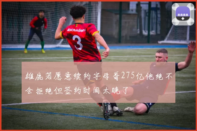 雄鹿若愿意续约字母哥275亿他绝不会拒绝但签约时间太晚了