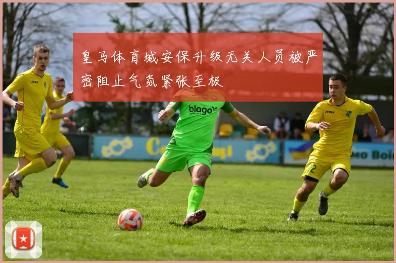 皇马体育城安保升级无关人员被严密阻止气氛紧张至极