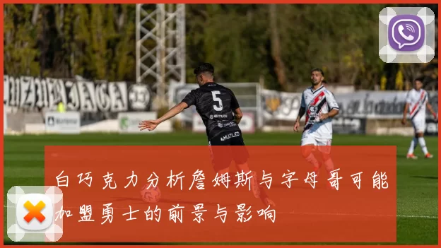 白巧克力分析詹姆斯与字母哥可能加盟勇士的前景与影响