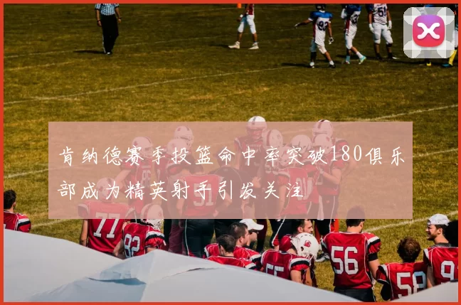 肯纳德赛季投篮命中率突破180俱乐部成为精英射手引发关注