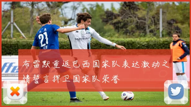 布雷默重返巴西国家队表达激动之情誓言捍卫国家队荣誉