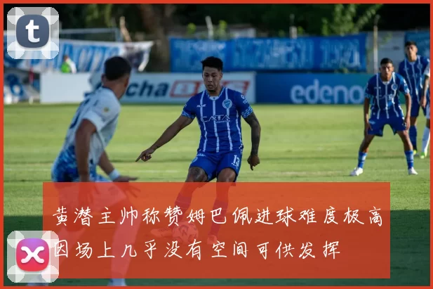 黄潜主帅称赞姆巴佩进球难度极高因场上几乎没有空间可供发挥