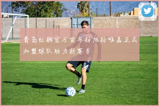 青岛红狮官方宣布孙旭孙唯嘉正式加盟球队助力新赛季