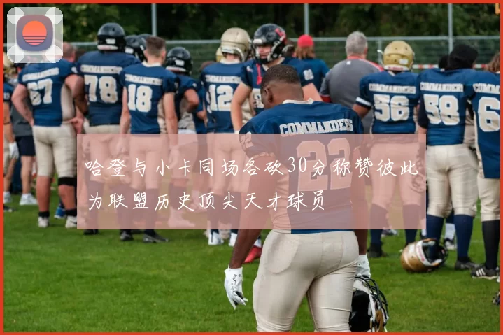 哈登与小卡同场各砍30分称赞彼此为联盟历史顶尖天才球员