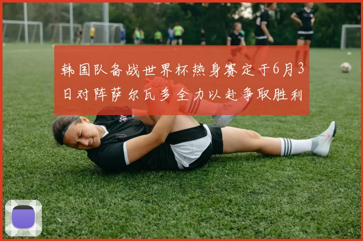 韩国队备战世界杯热身赛定于6月3日对阵萨尔瓦多全力以赴争取胜利