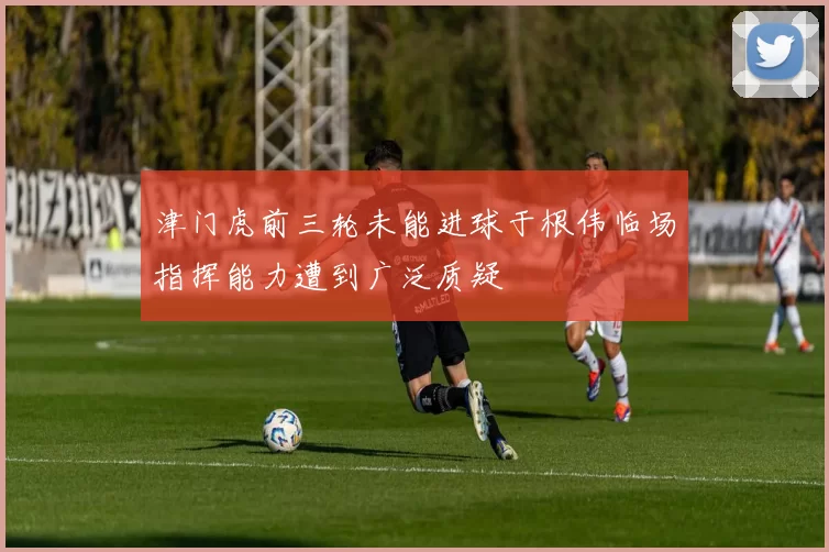 津门虎前三轮未能进球于根伟临场指挥能力遭到广泛质疑