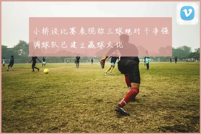 小桥谈比赛表现称三球绝对干净强调球队已建立赢球文化