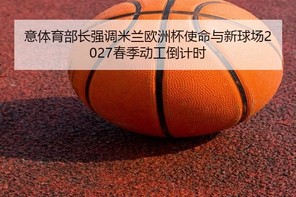 意体育部长强调米兰欧洲杯使命与新球场2027春季动工倒计时